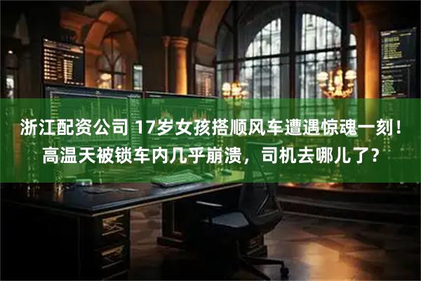 浙江配资公司 17岁女孩搭顺风车遭遇惊魂一刻！高温天被锁车内几乎崩溃，司机去哪儿了？
